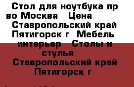 Стол для ноутбука пр-во Москва › Цена ­ 3 500 - Ставропольский край, Пятигорск г. Мебель, интерьер » Столы и стулья   . Ставропольский край,Пятигорск г.